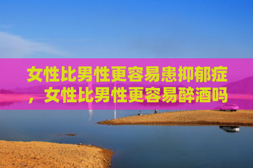 女性比男性更容易患抑郁症，女性比男性更容易醉酒吗？白酒啤酒混在一起会怎么样？