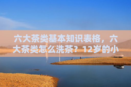 六大茶类基本知识表格，六大茶类怎么洗茶？12岁的小孩适合喝什么茶？