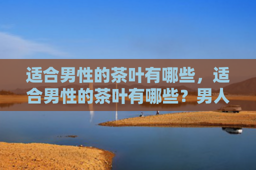 适合男性的茶叶有哪些，适合男性的茶叶有哪些？男人喝什么茶叶好？