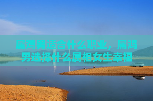 属鸡男适合什么职业，属鸡男选择什么属相女生幸福