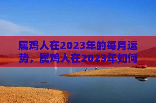 属鸡人在2023年的每月运势，属鸡人在2023年如何化解犯太岁