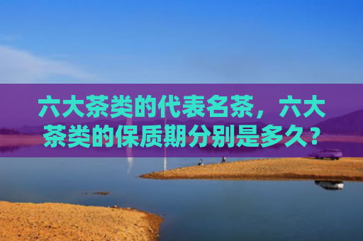 六大茶类的代表名茶，六大茶类的保质期分别是多久？黑茶的保质期是多长时间？