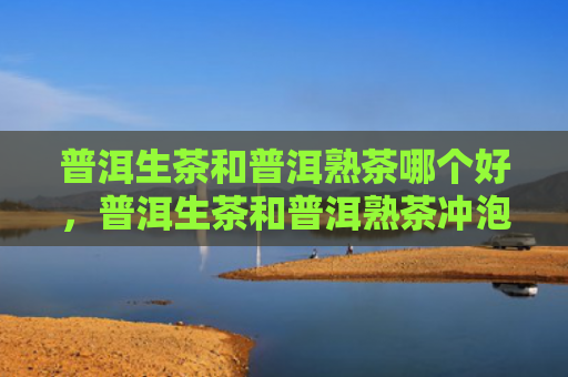 普洱生茶和普洱熟茶哪个好，普洱生茶和普洱熟茶冲泡方式有什么不同？普洱生茶怎么冲泡最好？