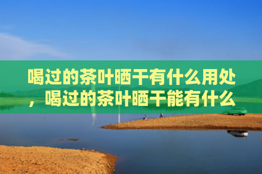 喝过的茶叶晒干有什么用处，喝过的茶叶晒干能有什么用处？喝过的茶叶晒干能做枕头吗？