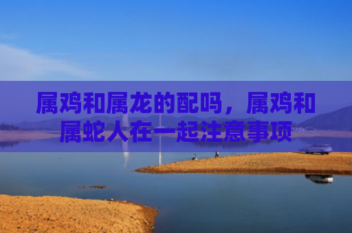 属鸡和属龙的配吗，属鸡和属蛇人在一起注意事项
