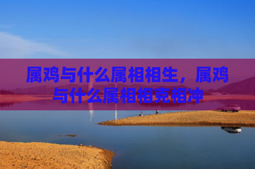 属鸡与什么属相相生，属鸡与什么属相相克相冲