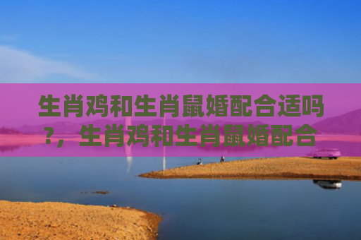 生肖鸡和生肖鼠婚配合适吗?，生肖鸡和生肖鼠婚配合适吗