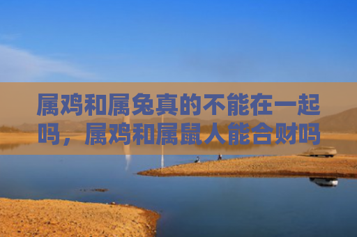 属鸡和属兔真的不能在一起吗，属鸡和属鼠人能合财吗