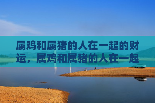 属鸡和属猪的人在一起的财运，属鸡和属猪的人在一起怎么样