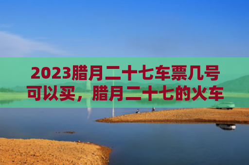 2023腊月二十七车票几号可以买，腊月二十七的火车票什么时候可以定呢（腊月二十七什么时候车票）