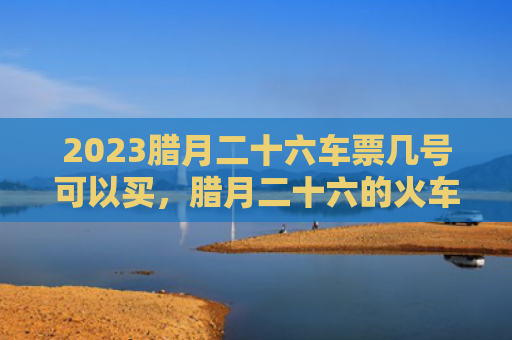 2023腊月二十六车票几号可以买，腊月二十六的火车票怎么买呢（腊月二十六车票火车票）