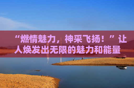 “燃情魅力，神采飞扬！”让人焕发出无限的魅力和能量