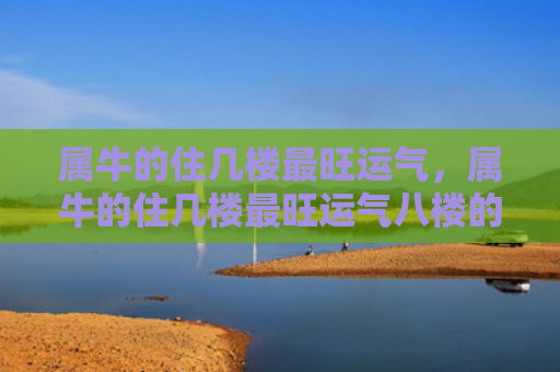 属牛的住几楼最旺运气，属牛的住几楼最旺运气八楼的奇迹