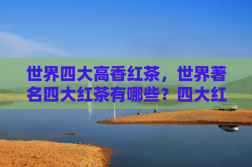 世界四大高香红茶，世界著名四大红茶有哪些？四大红茶的特点是什么？