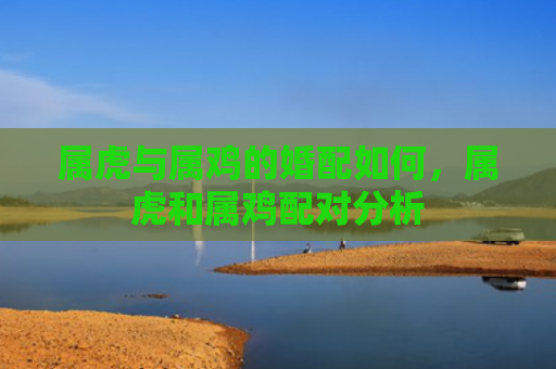 属虎与属鸡的婚配如何，属虎和属鸡配对分析