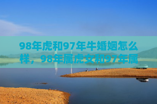 98年虎和97年牛婚姻怎么样，98年属虎女和97年属牛男婚姻相配吗？