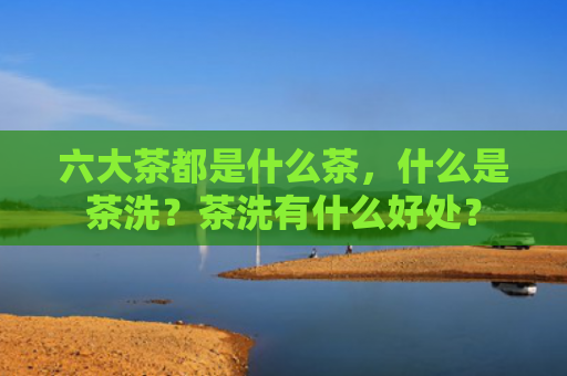 六大茶都是什么茶，什么是茶洗？茶洗有什么好处？