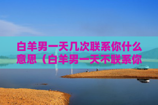 白羊男一天几次联系你什么意思（白羊男一天不联系你,怎么办,要晾着么?）