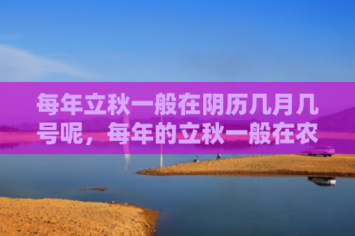 每年立秋一般在阴历几月几号呢，每年的立秋一般在农历几月份开始，为什么立秋后还是很热？