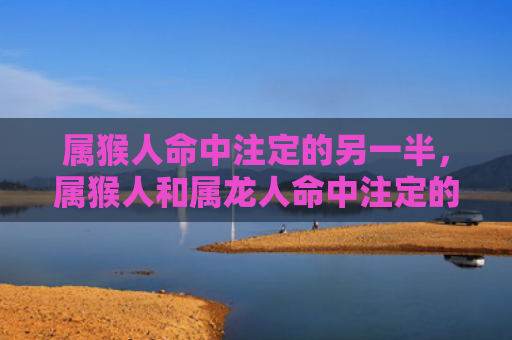 属猴人命中注定的另一半，属猴人和属龙人命中注定的人脉之路