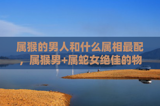 属猴的男人和什么属相最配，属猴男+属蛇女绝佳的物质与情感平衡