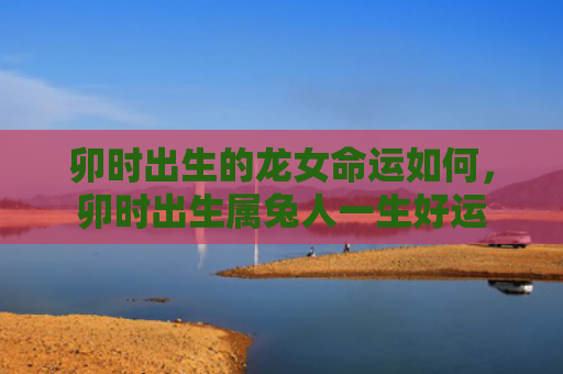 卯时出生的龙女命运如何，卯时出生属兔人一生好运
