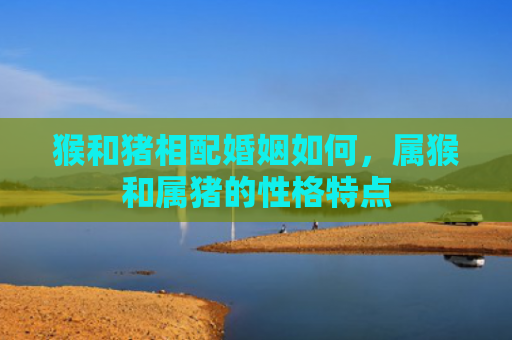 猴和猪相配婚姻如何，属猴和属猪的性格特点