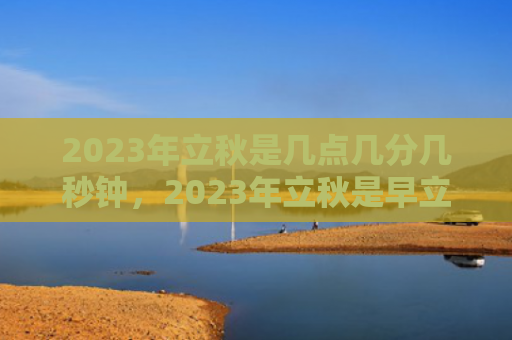 2023年立秋是几点几分几秒钟，2023年立秋是早立秋还是晚立秋？“早立秋冷飕飕，晚立秋热死牛”