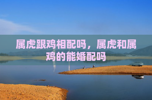 属虎跟鸡相配吗，属虎和属鸡的能婚配吗
