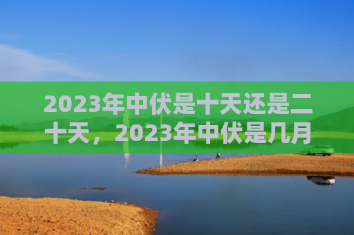 2023年中伏是十天还是二十天，2023年中伏是几月几号？中伏天气特点是什么？