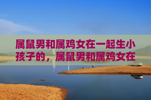 属鼠男和属鸡女在一起生小孩子的，属鼠男和属鸡女在一起需要注意什么