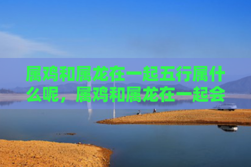 属鸡和属龙在一起五行属什么呢，属鸡和属龙在一起会如何