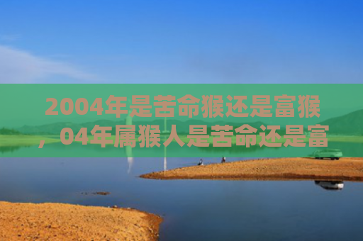 2004年是苦命猴还是富猴，04年属猴人是苦命还是富贵命