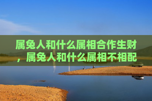 属兔人和什么属相合作生财，属兔人和什么属相不相配