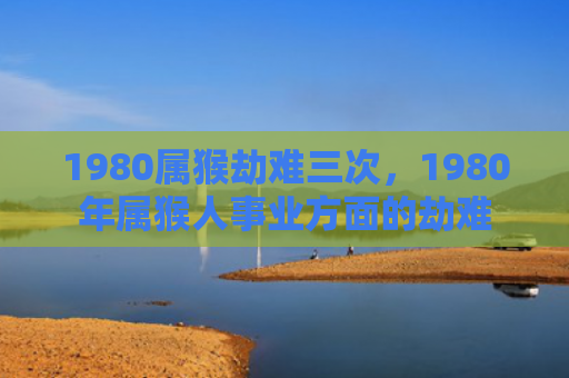 1980属猴劫难三次，1980年属猴人事业方面的劫难