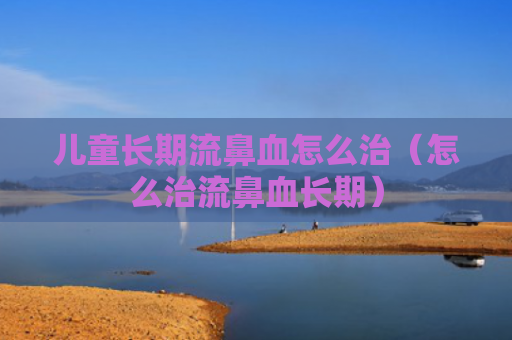 儿童长期流鼻血怎么治（怎么治流鼻血长期）