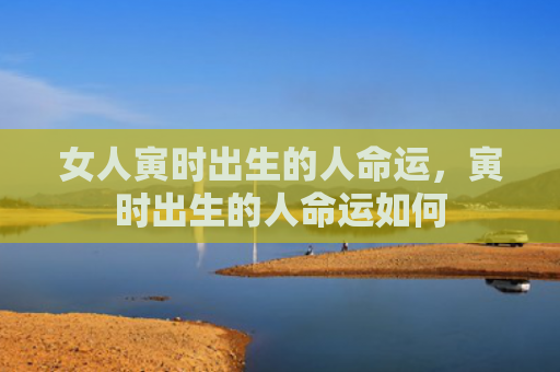 女人寅时出生的人命运，寅时出生的人命运如何
