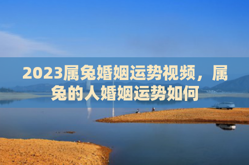 2023属兔婚姻运势视频，属兔的人婚姻运势如何