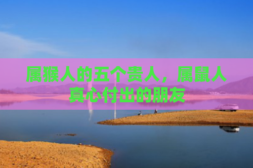 属猴人的五个贵人，属鼠人真心付出的朋友