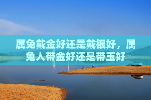 属兔戴金好还是戴银好，属兔人带金好还是带玉好