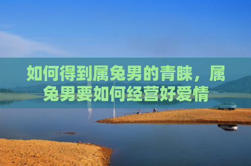 如何得到属兔男的青睐，属兔男要如何经营好爱情