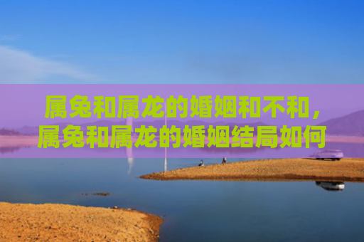 属兔和属龙的婚姻和不和，属兔和属龙的婚姻结局如何