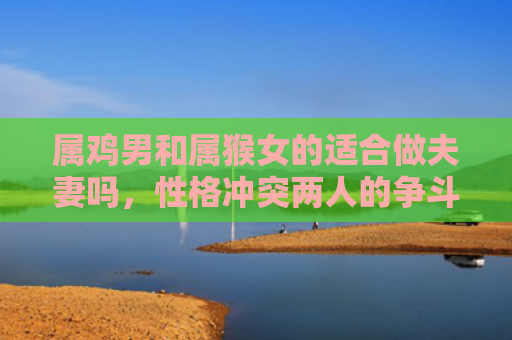 属鸡男和属猴女的适合做夫妻吗，性格冲突两人的争斗与和谐