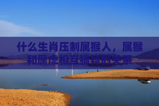 什么生肖压制属猴人，属猴和属虎相互猜疑的关系