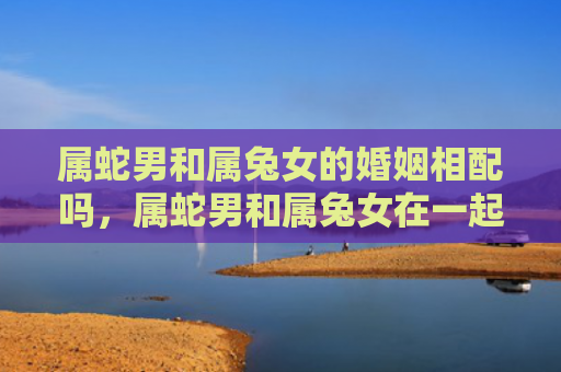 属蛇男和属兔女的婚姻相配吗，属蛇男和属兔女在一起要注意什么