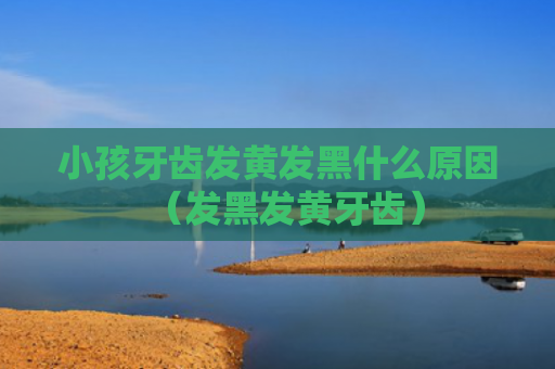 小孩牙齿发黄发黑什么原因（发黑发黄牙齿）