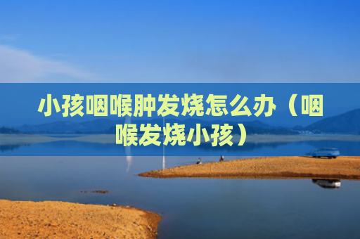 小孩咽喉肿发烧怎么办（咽喉发烧小孩）