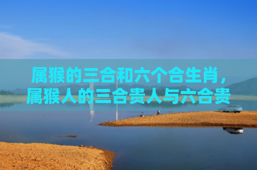 属猴的三合和六个合生肖，属猴人的三合贵人与六合贵人