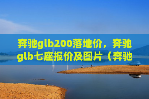 奔驰glb200落地价，奔驰glb七座报价及图片（奔驰地价报价）