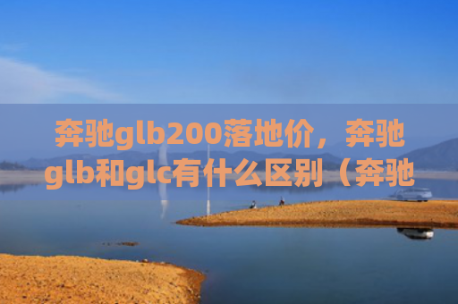奔驰glb200落地价，奔驰glb和glc有什么区别（奔驰地价有什么区别）